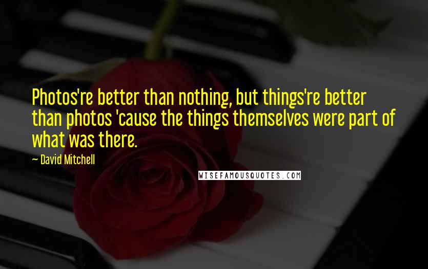 David Mitchell Quotes: Photos're better than nothing, but things're better than photos 'cause the things themselves were part of what was there.