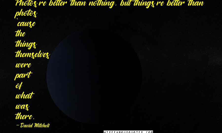 David Mitchell Quotes: Photos're better than nothing, but things're better than photos 'cause the things themselves were part of what was there.