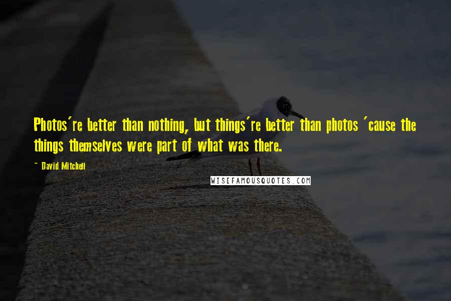 David Mitchell Quotes: Photos're better than nothing, but things're better than photos 'cause the things themselves were part of what was there.