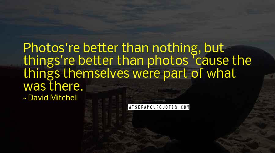 David Mitchell Quotes: Photos're better than nothing, but things're better than photos 'cause the things themselves were part of what was there.