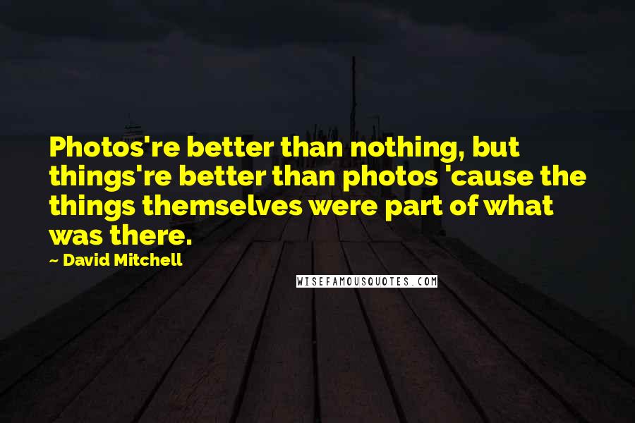 David Mitchell Quotes: Photos're better than nothing, but things're better than photos 'cause the things themselves were part of what was there.