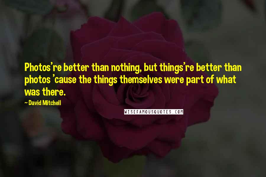 David Mitchell Quotes: Photos're better than nothing, but things're better than photos 'cause the things themselves were part of what was there.