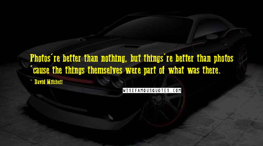 David Mitchell Quotes: Photos're better than nothing, but things're better than photos 'cause the things themselves were part of what was there.