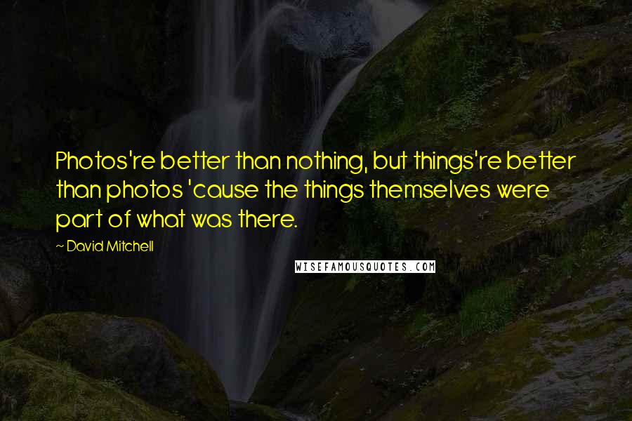 David Mitchell Quotes: Photos're better than nothing, but things're better than photos 'cause the things themselves were part of what was there.