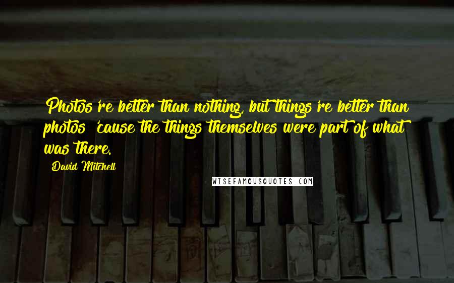 David Mitchell Quotes: Photos're better than nothing, but things're better than photos 'cause the things themselves were part of what was there.