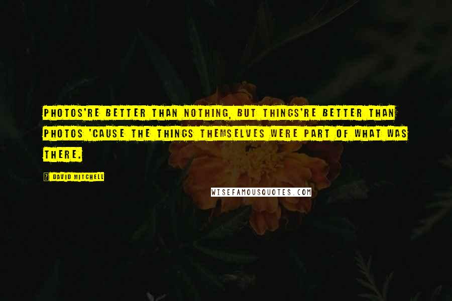 David Mitchell Quotes: Photos're better than nothing, but things're better than photos 'cause the things themselves were part of what was there.