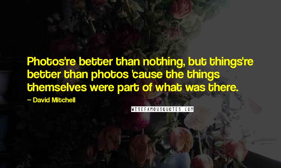 David Mitchell Quotes: Photos're better than nothing, but things're better than photos 'cause the things themselves were part of what was there.