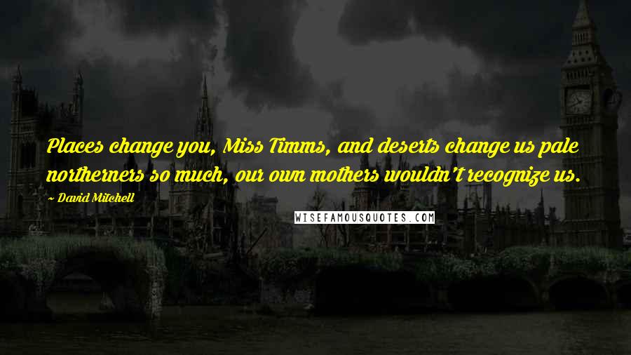 David Mitchell Quotes: Places change you, Miss Timms, and deserts change us pale northerners so much, our own mothers wouldn't recognize us.