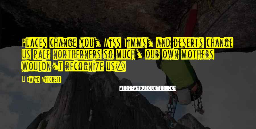 David Mitchell Quotes: Places change you, Miss Timms, and deserts change us pale northerners so much, our own mothers wouldn't recognize us.