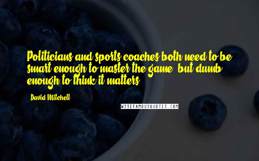 David Mitchell Quotes: Politicians and sports coaches both need to be smart enough to master the game, but dumb enough to think it matters.