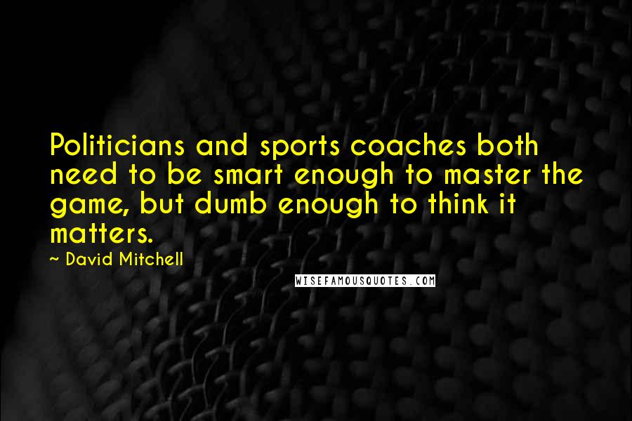 David Mitchell Quotes: Politicians and sports coaches both need to be smart enough to master the game, but dumb enough to think it matters.