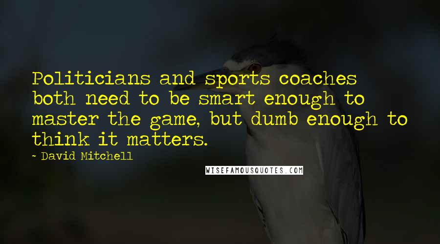 David Mitchell Quotes: Politicians and sports coaches both need to be smart enough to master the game, but dumb enough to think it matters.