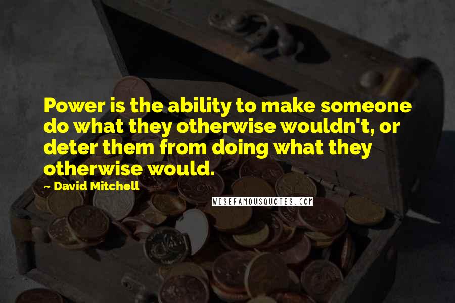 David Mitchell Quotes: Power is the ability to make someone do what they otherwise wouldn't, or deter them from doing what they otherwise would.