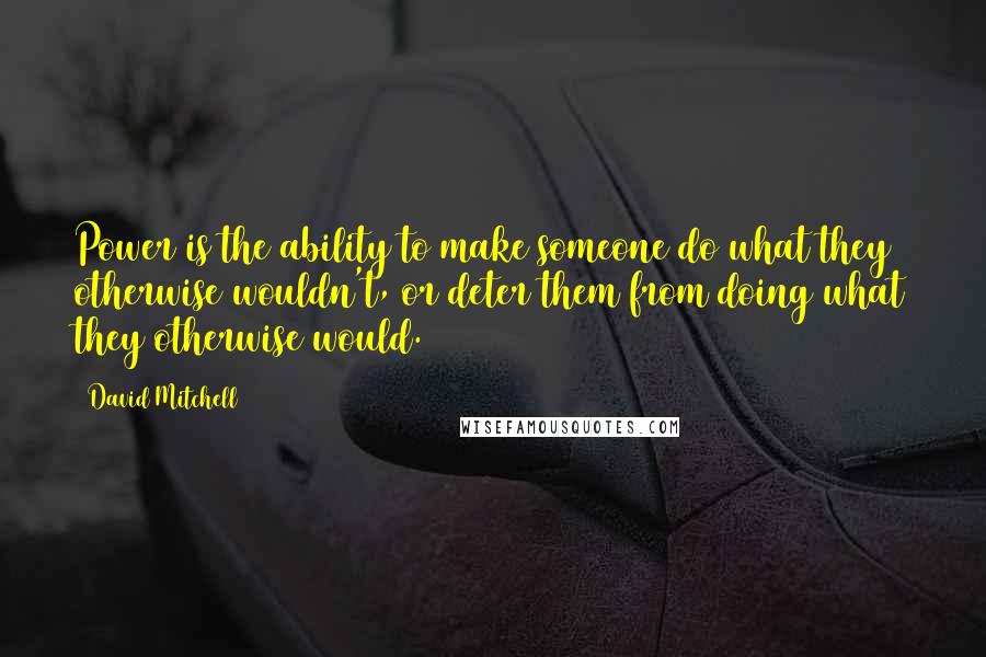 David Mitchell Quotes: Power is the ability to make someone do what they otherwise wouldn't, or deter them from doing what they otherwise would.