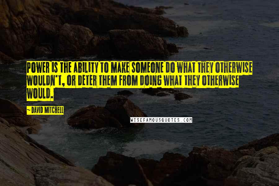 David Mitchell Quotes: Power is the ability to make someone do what they otherwise wouldn't, or deter them from doing what they otherwise would.