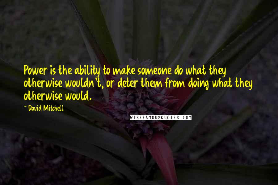 David Mitchell Quotes: Power is the ability to make someone do what they otherwise wouldn't, or deter them from doing what they otherwise would.