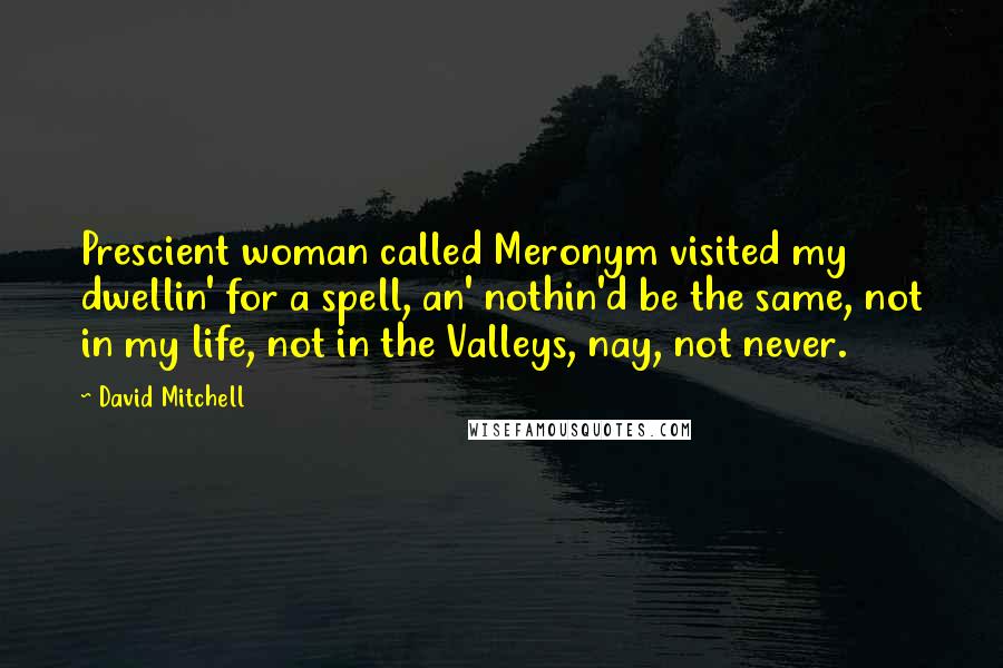 David Mitchell Quotes: Prescient woman called Meronym visited my dwellin' for a spell, an' nothin'd be the same, not in my life, not in the Valleys, nay, not never.