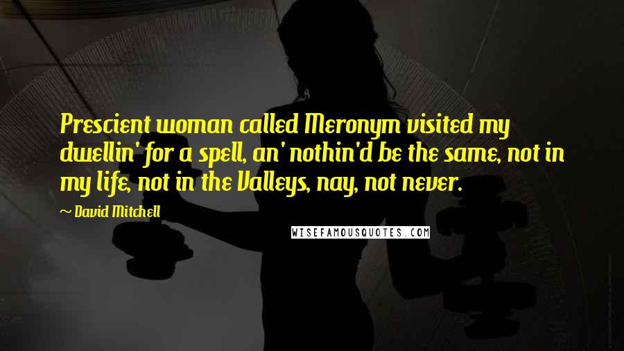 David Mitchell Quotes: Prescient woman called Meronym visited my dwellin' for a spell, an' nothin'd be the same, not in my life, not in the Valleys, nay, not never.