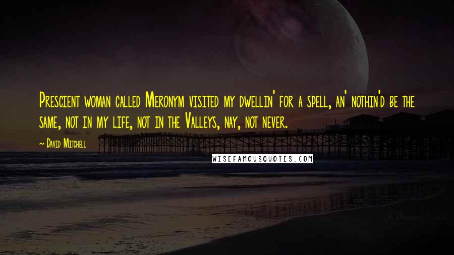 David Mitchell Quotes: Prescient woman called Meronym visited my dwellin' for a spell, an' nothin'd be the same, not in my life, not in the Valleys, nay, not never.