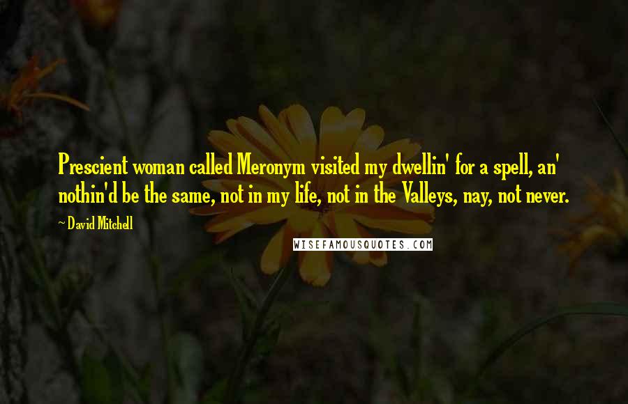 David Mitchell Quotes: Prescient woman called Meronym visited my dwellin' for a spell, an' nothin'd be the same, not in my life, not in the Valleys, nay, not never.