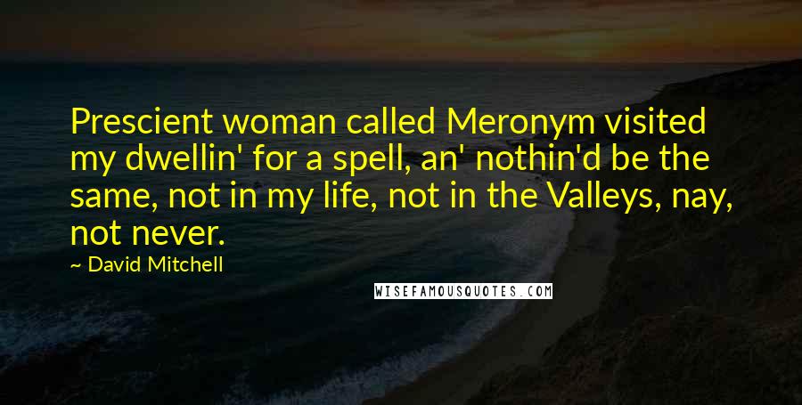 David Mitchell Quotes: Prescient woman called Meronym visited my dwellin' for a spell, an' nothin'd be the same, not in my life, not in the Valleys, nay, not never.
