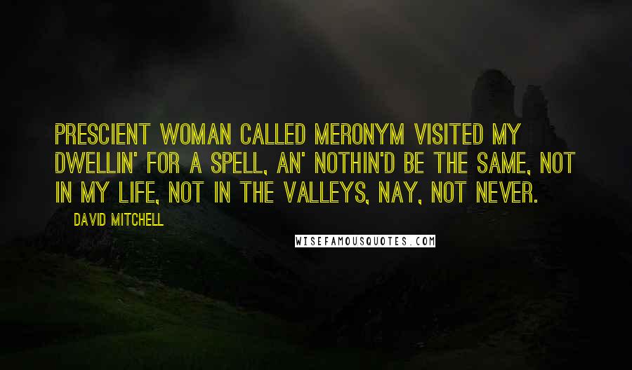 David Mitchell Quotes: Prescient woman called Meronym visited my dwellin' for a spell, an' nothin'd be the same, not in my life, not in the Valleys, nay, not never.