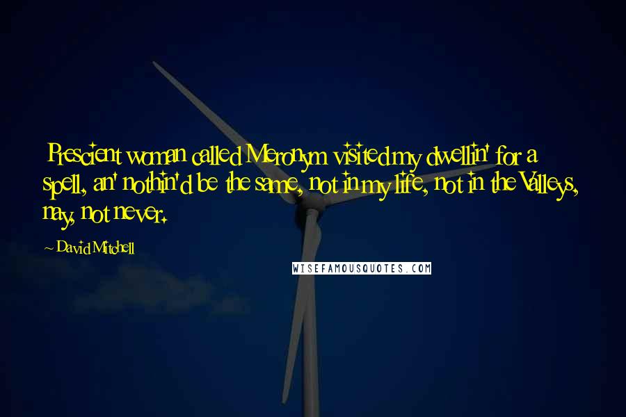 David Mitchell Quotes: Prescient woman called Meronym visited my dwellin' for a spell, an' nothin'd be the same, not in my life, not in the Valleys, nay, not never.