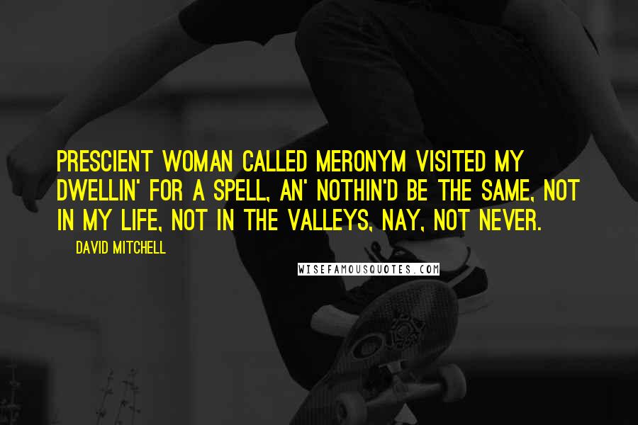 David Mitchell Quotes: Prescient woman called Meronym visited my dwellin' for a spell, an' nothin'd be the same, not in my life, not in the Valleys, nay, not never.