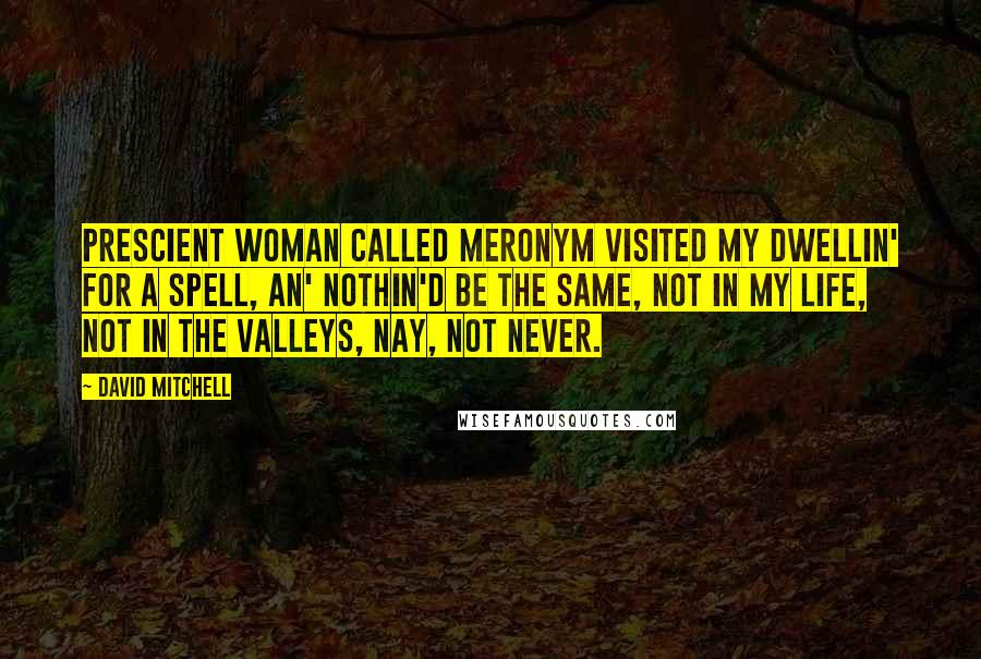 David Mitchell Quotes: Prescient woman called Meronym visited my dwellin' for a spell, an' nothin'd be the same, not in my life, not in the Valleys, nay, not never.