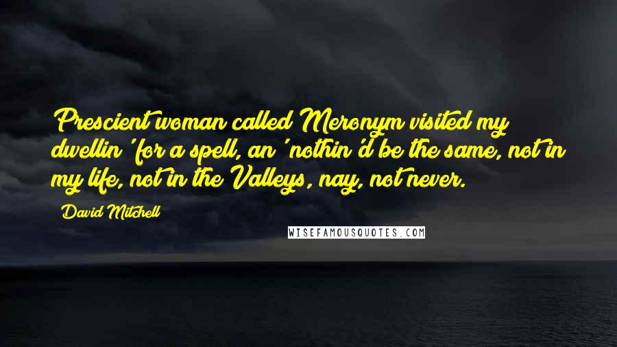 David Mitchell Quotes: Prescient woman called Meronym visited my dwellin' for a spell, an' nothin'd be the same, not in my life, not in the Valleys, nay, not never.