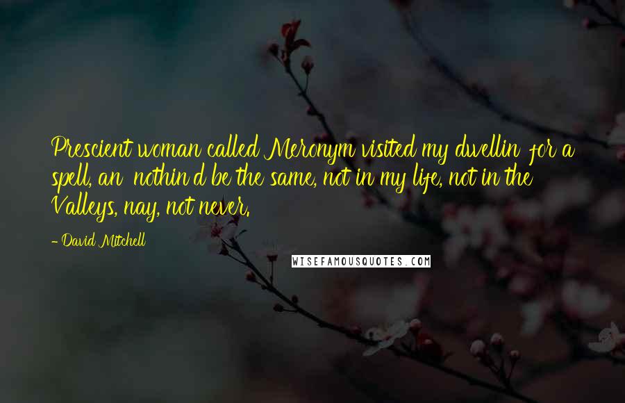 David Mitchell Quotes: Prescient woman called Meronym visited my dwellin' for a spell, an' nothin'd be the same, not in my life, not in the Valleys, nay, not never.