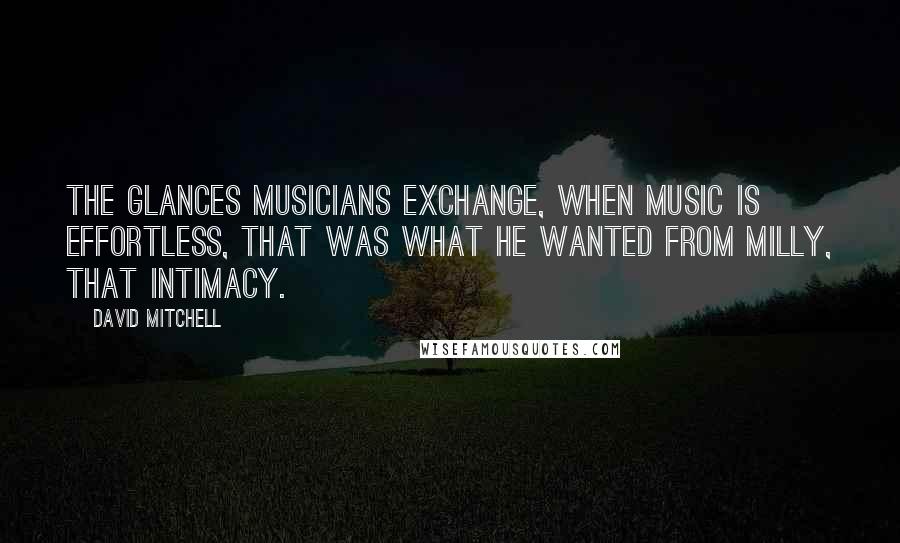 David Mitchell Quotes: The glances musicians exchange, when music is effortless, that was what he wanted from Milly, that intimacy.