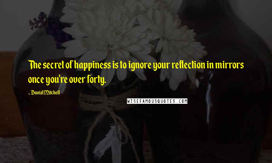 David Mitchell Quotes: The secret of happiness is to ignore your reflection in mirrors once you're over forty.