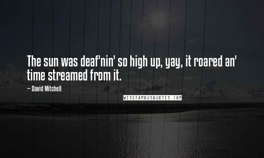 David Mitchell Quotes: The sun was deaf'nin' so high up, yay, it roared an' time streamed from it.