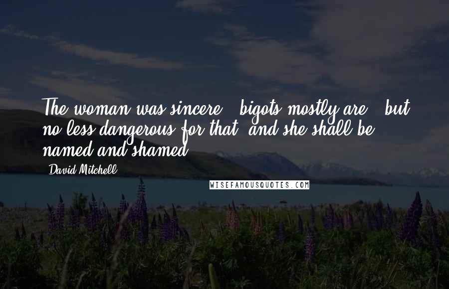 David Mitchell Quotes: The woman was sincere - bigots mostly are - but no less dangerous for that, and she shall be named and shamed.