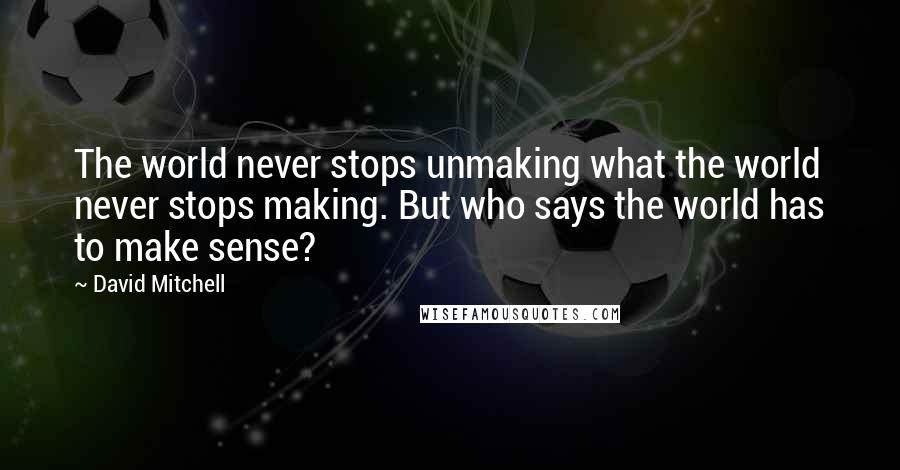 David Mitchell Quotes: The world never stops unmaking what the world never stops making. But who says the world has to make sense?