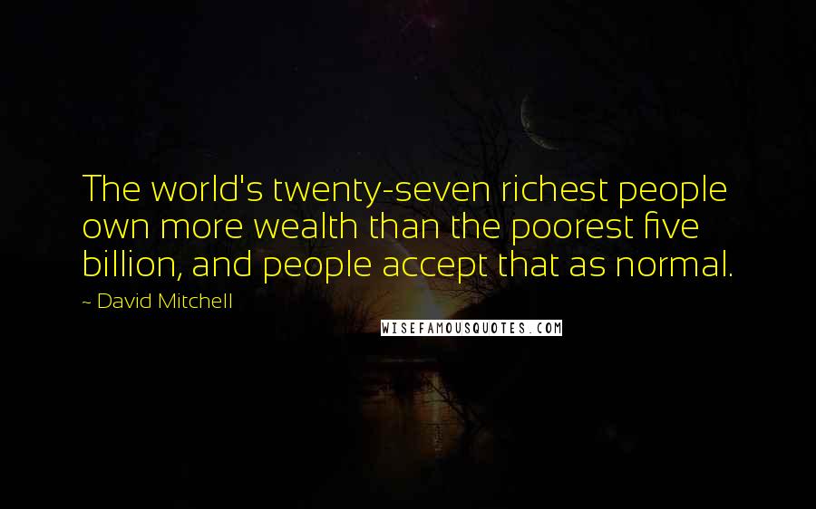 David Mitchell Quotes: The world's twenty-seven richest people own more wealth than the poorest five billion, and people accept that as normal.