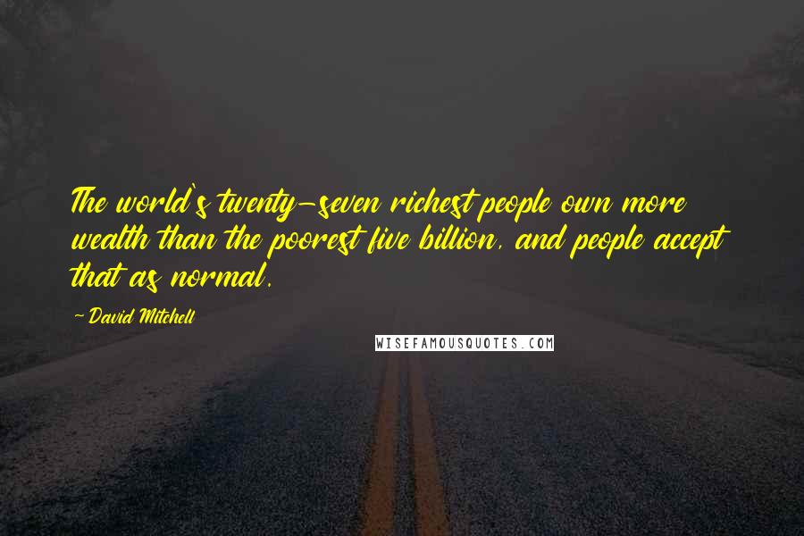 David Mitchell Quotes: The world's twenty-seven richest people own more wealth than the poorest five billion, and people accept that as normal.