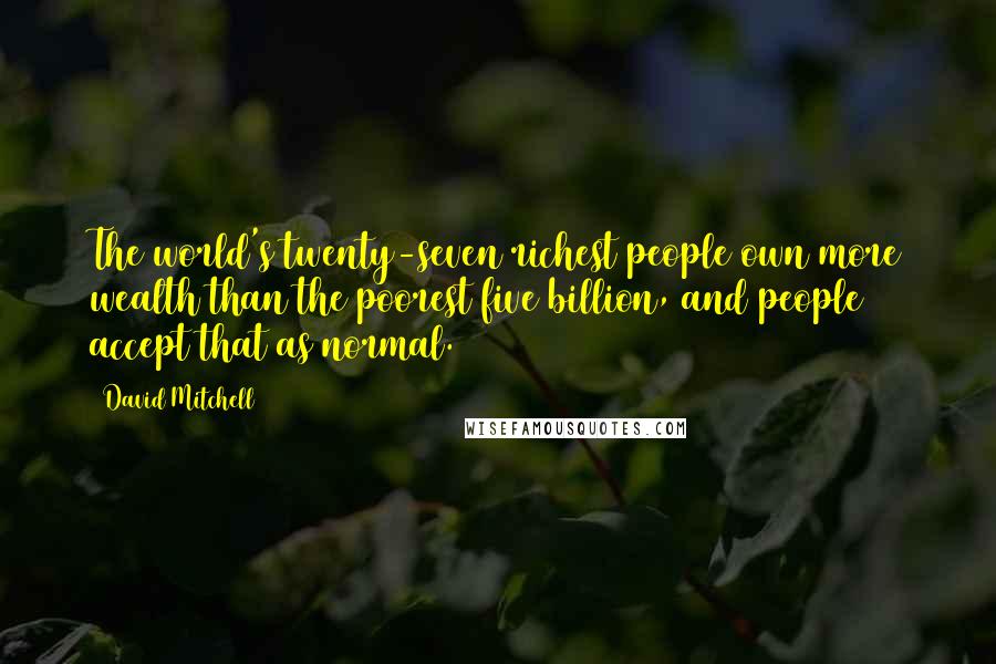 David Mitchell Quotes: The world's twenty-seven richest people own more wealth than the poorest five billion, and people accept that as normal.