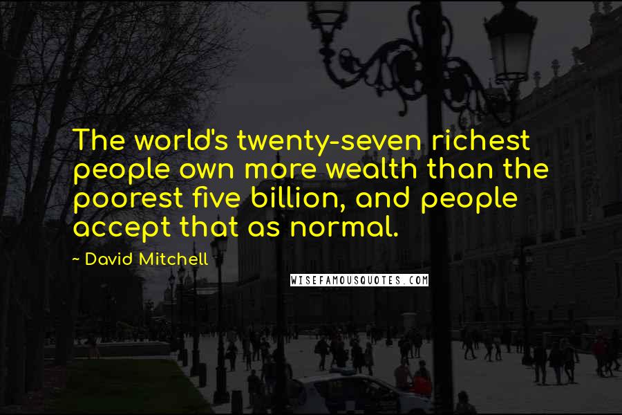 David Mitchell Quotes: The world's twenty-seven richest people own more wealth than the poorest five billion, and people accept that as normal.