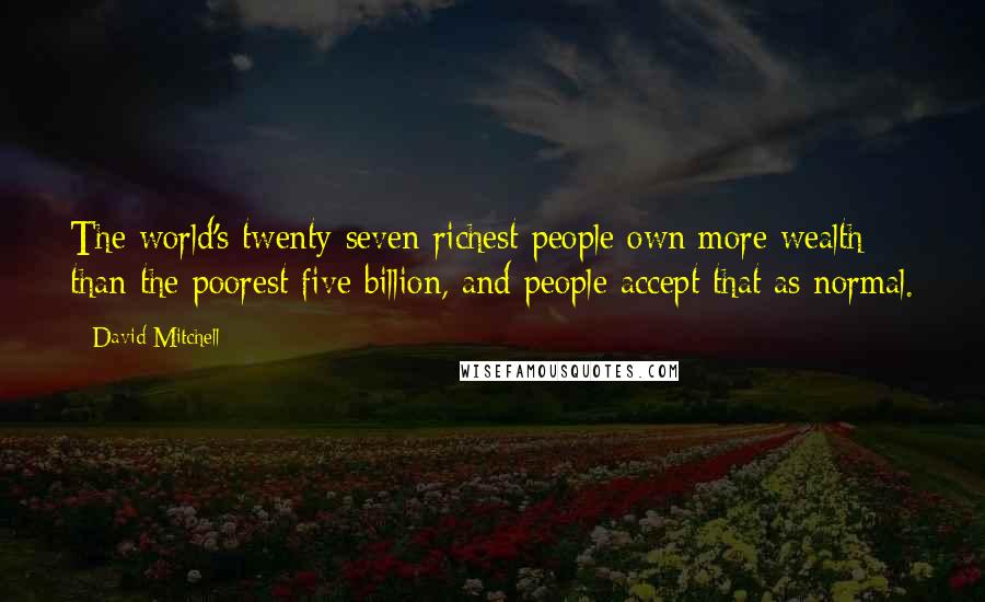 David Mitchell Quotes: The world's twenty-seven richest people own more wealth than the poorest five billion, and people accept that as normal.