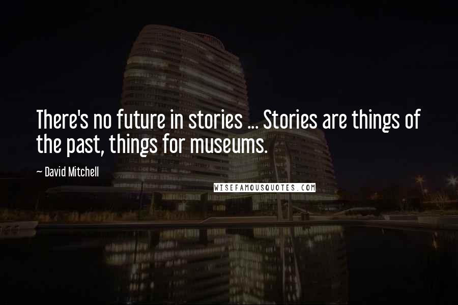 David Mitchell Quotes: There's no future in stories ... Stories are things of the past, things for museums.