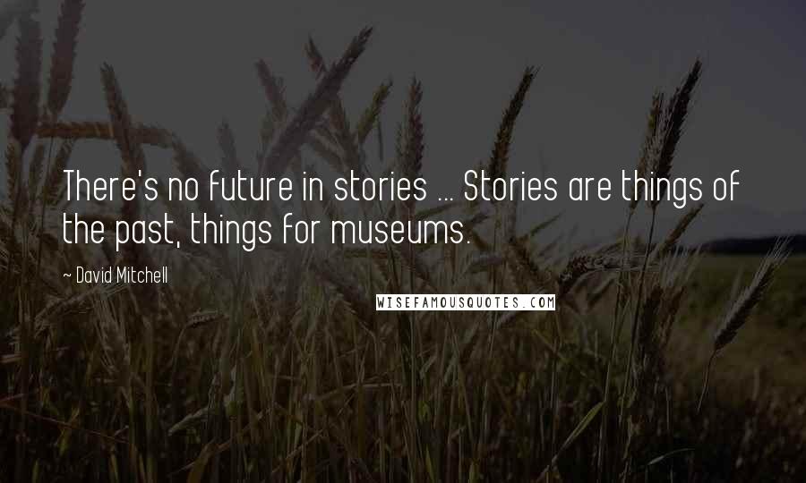 David Mitchell Quotes: There's no future in stories ... Stories are things of the past, things for museums.