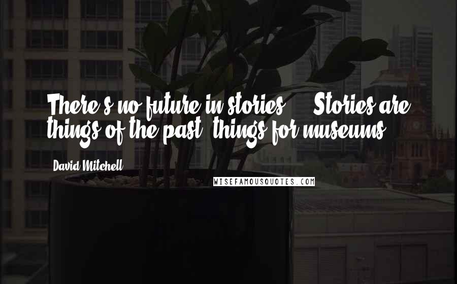 David Mitchell Quotes: There's no future in stories ... Stories are things of the past, things for museums.