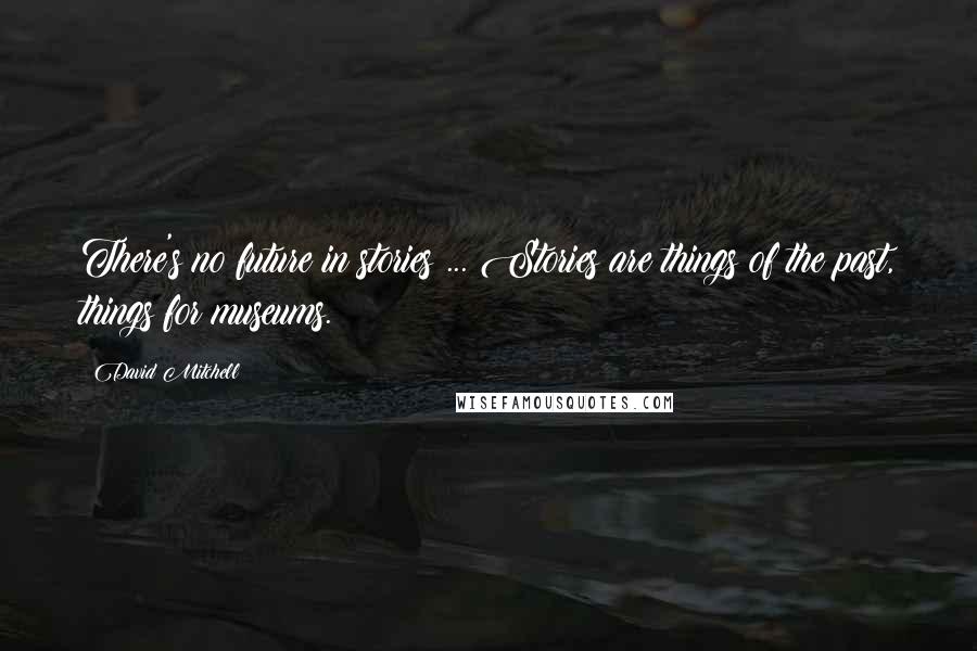 David Mitchell Quotes: There's no future in stories ... Stories are things of the past, things for museums.