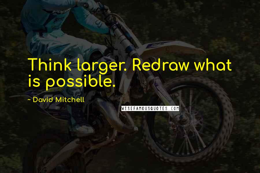David Mitchell Quotes: Think larger. Redraw what is possible.