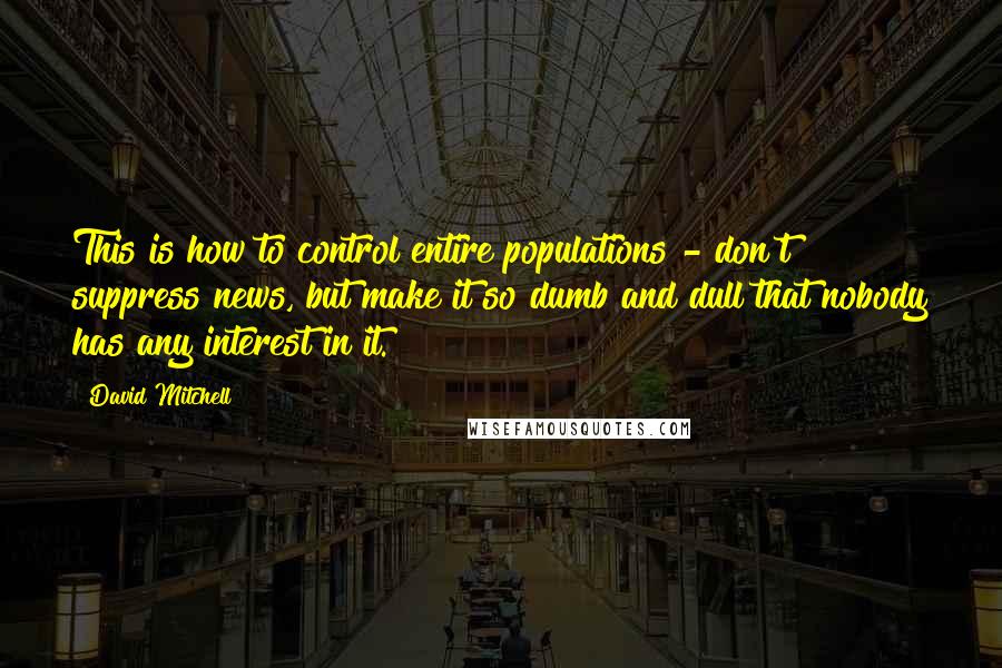 David Mitchell Quotes: This is how to control entire populations - don't suppress news, but make it so dumb and dull that nobody has any interest in it.