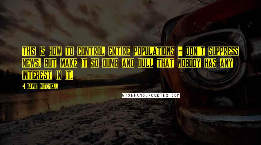David Mitchell Quotes: This is how to control entire populations - don't suppress news, but make it so dumb and dull that nobody has any interest in it.
