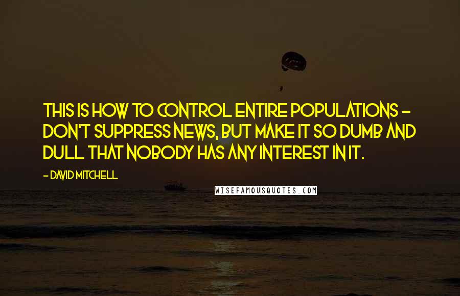 David Mitchell Quotes: This is how to control entire populations - don't suppress news, but make it so dumb and dull that nobody has any interest in it.