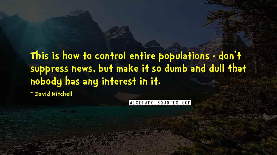 David Mitchell Quotes: This is how to control entire populations - don't suppress news, but make it so dumb and dull that nobody has any interest in it.